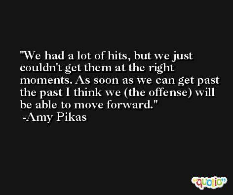 We had a lot of hits, but we just couldn't get them at the right moments. As soon as we can get past the past I think we (the offense) will be able to move forward. -Amy Pikas