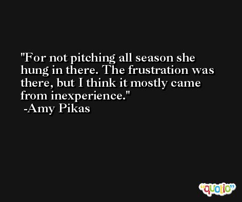 For not pitching all season she hung in there. The frustration was there, but I think it mostly came from inexperience. -Amy Pikas