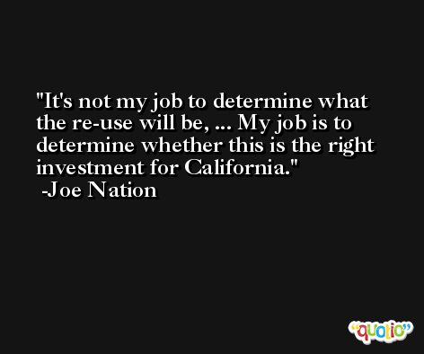 It's not my job to determine what the re-use will be, ... My job is to determine whether this is the right investment for California. -Joe Nation