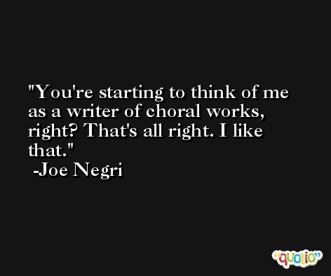 You're starting to think of me as a writer of choral works, right? That's all right. I like that. -Joe Negri