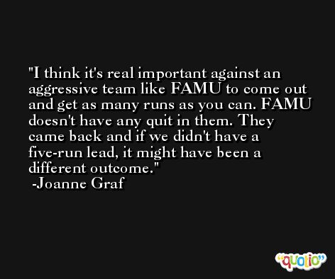 I think it's real important against an aggressive team like FAMU to come out and get as many runs as you can. FAMU doesn't have any quit in them. They came back and if we didn't have a five-run lead, it might have been a different outcome. -Joanne Graf