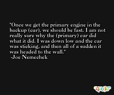 Once we get the primary engine in the backup (car), we should be fast. I am not really sure why the (primary) car did what it did. I was down low and the car was sticking, and then all of a sudden it was headed to the wall. -Joe Nemechek