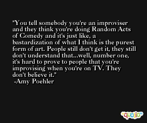 You tell somebody you're an improviser and they think you're doing Random Acts of Comedy and it's just like, a bastardization of what I think is the purest form of art. People still don't get it, they still don't understand that...well, number one, it's hard to prove to people that you're improvising when you're on TV. They don't believe it. -Amy Poehler