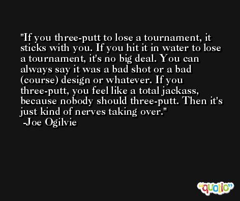 If you three-putt to lose a tournament, it sticks with you. If you hit it in water to lose a tournament, it's no big deal. You can always say it was a bad shot or a bad (course) design or whatever. If you three-putt, you feel like a total jackass, because nobody should three-putt. Then it's just kind of nerves taking over. -Joe Ogilvie