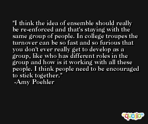 I think the idea of ensemble should really be re-enforced and that's staying with the same group of people. In college troupes the turnover can be so fast and so furious that you don't ever really get to develop as a group, like who has different roles in the group and how is it working with all these people. I think people need to be encouraged to stick together. -Amy Poehler