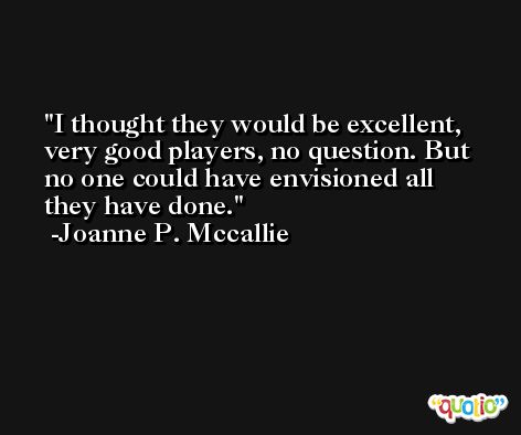 I thought they would be excellent, very good players, no question. But no one could have envisioned all they have done. -Joanne P. Mccallie