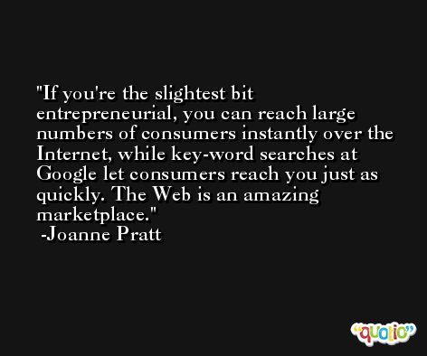 If you're the slightest bit entrepreneurial, you can reach large numbers of consumers instantly over the Internet, while key-word searches at Google let consumers reach you just as quickly. The Web is an amazing marketplace. -Joanne Pratt