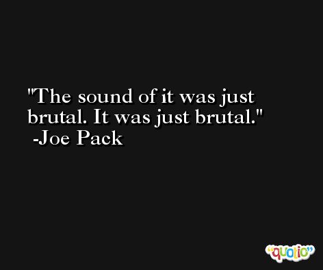 The sound of it was just brutal. It was just brutal. -Joe Pack