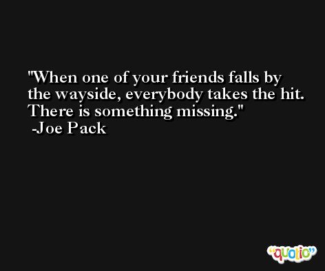 When one of your friends falls by the wayside, everybody takes the hit. There is something missing. -Joe Pack