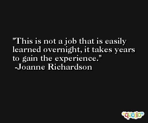 This is not a job that is easily learned overnight, it takes years to gain the experience. -Joanne Richardson