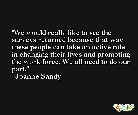 We would really like to see the surveys returned because that way these people can take an active role in changing their lives and promoting the work force. We all need to do our part. -Joanne Sandy