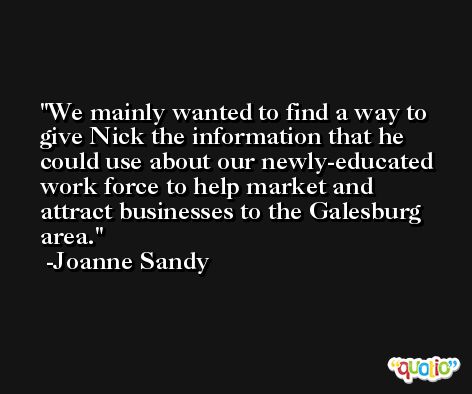 We mainly wanted to find a way to give Nick the information that he could use about our newly-educated work force to help market and attract businesses to the Galesburg area. -Joanne Sandy