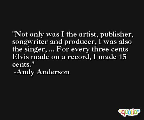 Not only was I the artist, publisher, songwriter and producer, I was also the singer, ... For every three cents Elvis made on a record, I made 45 cents. -Andy Anderson