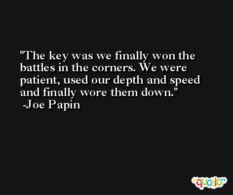 The key was we finally won the battles in the corners. We were patient, used our depth and speed and finally wore them down. -Joe Papin