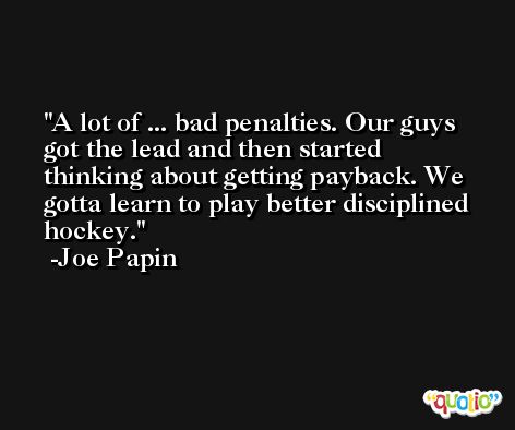 A lot of ... bad penalties. Our guys got the lead and then started thinking about getting payback. We gotta learn to play better disciplined hockey. -Joe Papin