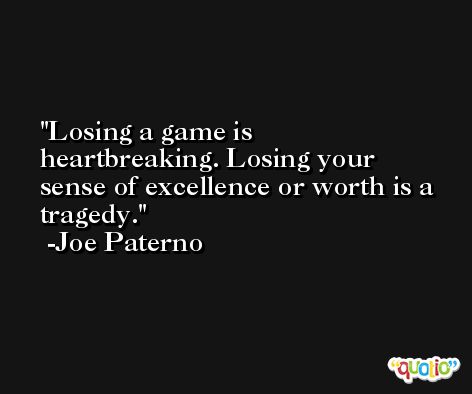 Losing a game is heartbreaking. Losing your sense of excellence or worth is a tragedy. -Joe Paterno