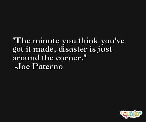 The minute you think you've got it made, disaster is just around the corner. -Joe Paterno