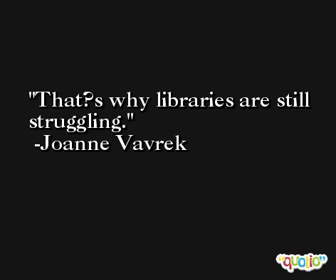 That?s why libraries are still struggling. -Joanne Vavrek