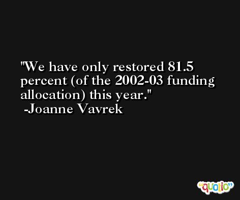 We have only restored 81.5 percent (of the 2002-03 funding allocation) this year. -Joanne Vavrek