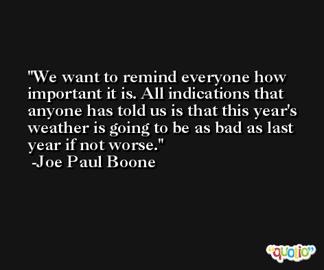 We want to remind everyone how important it is. All indications that anyone has told us is that this year's weather is going to be as bad as last year if not worse. -Joe Paul Boone