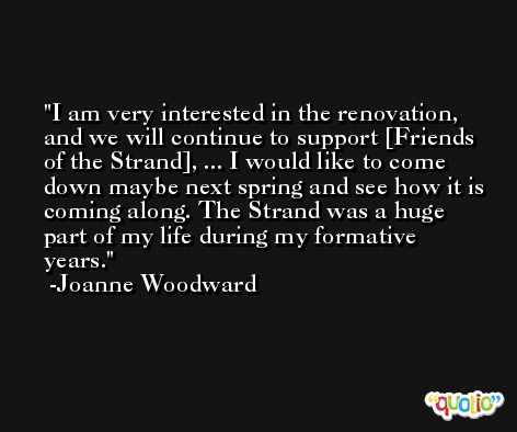 I am very interested in the renovation, and we will continue to support [Friends of the Strand], ... I would like to come down maybe next spring and see how it is coming along. The Strand was a huge part of my life during my formative years. -Joanne Woodward
