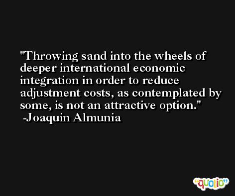 Throwing sand into the wheels of deeper international economic integration in order to reduce adjustment costs, as contemplated by some, is not an attractive option. -Joaquin Almunia