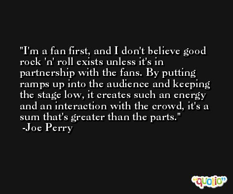 I'm a fan first, and I don't believe good rock 'n' roll exists unless it's in partnership with the fans. By putting ramps up into the audience and keeping the stage low, it creates such an energy and an interaction with the crowd, it's a sum that's greater than the parts. -Joe Perry