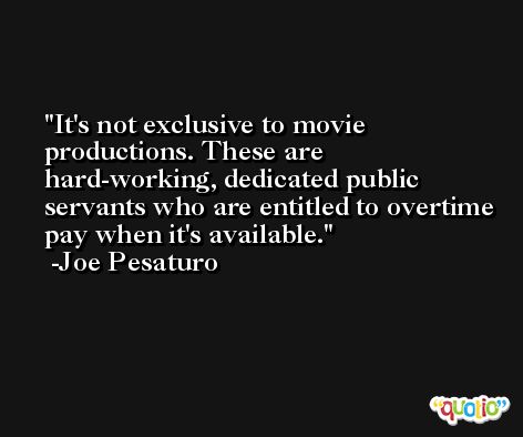 It's not exclusive to movie productions. These are hard-working, dedicated public servants who are entitled to overtime pay when it's available. -Joe Pesaturo