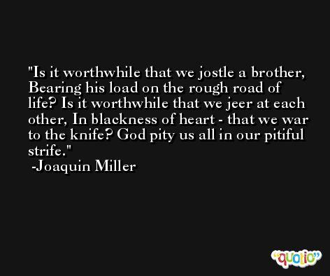 Is it worthwhile that we jostle a brother, Bearing his load on the rough road of life? Is it worthwhile that we jeer at each other, In blackness of heart - that we war to the knife? God pity us all in our pitiful strife. -Joaquin Miller