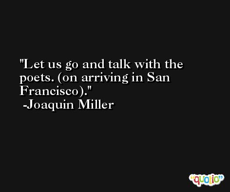 Let us go and talk with the poets. (on arriving in San Francisco). -Joaquin Miller