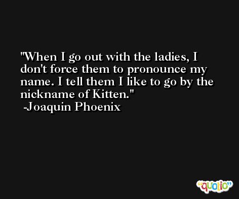 When I go out with the ladies, I don't force them to pronounce my name. I tell them I like to go by the nickname of Kitten. -Joaquin Phoenix