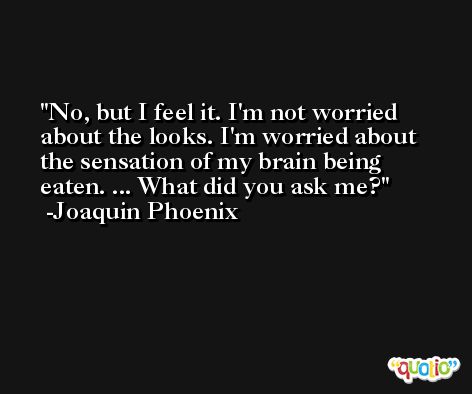 No, but I feel it. I'm not worried about the looks. I'm worried about the sensation of my brain being eaten. ... What did you ask me? -Joaquin Phoenix