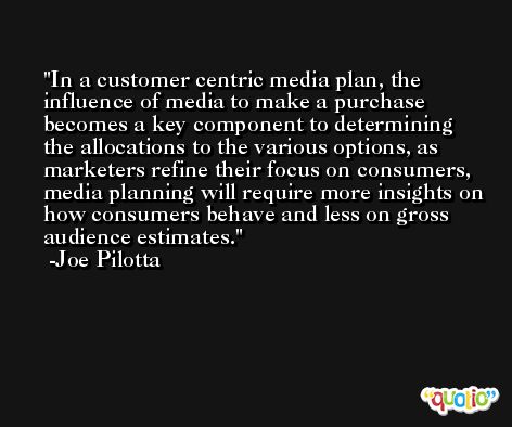 In a customer centric media plan, the influence of media to make a purchase becomes a key component to determining the allocations to the various options, as marketers refine their focus on consumers, media planning will require more insights on how consumers behave and less on gross audience estimates. -Joe Pilotta