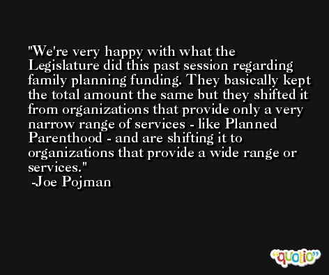 We're very happy with what the Legislature did this past session regarding family planning funding. They basically kept the total amount the same but they shifted it from organizations that provide only a very narrow range of services - like Planned Parenthood - and are shifting it to organizations that provide a wide range or services. -Joe Pojman