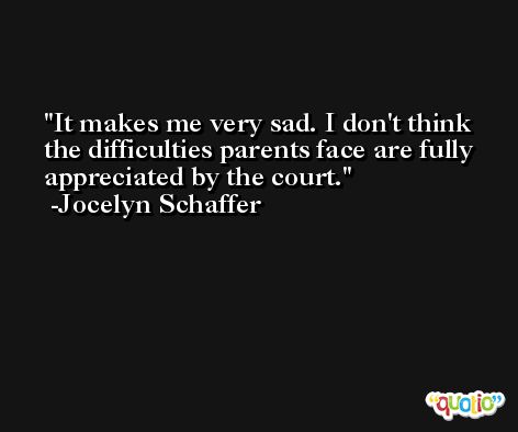 It makes me very sad. I don't think the difficulties parents face are fully appreciated by the court. -Jocelyn Schaffer