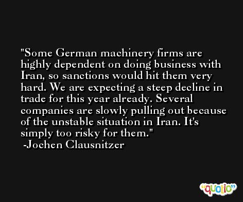 Some German machinery firms are highly dependent on doing business with Iran, so sanctions would hit them very hard. We are expecting a steep decline in trade for this year already. Several companies are slowly pulling out because of the unstable situation in Iran. It's simply too risky for them. -Jochen Clausnitzer