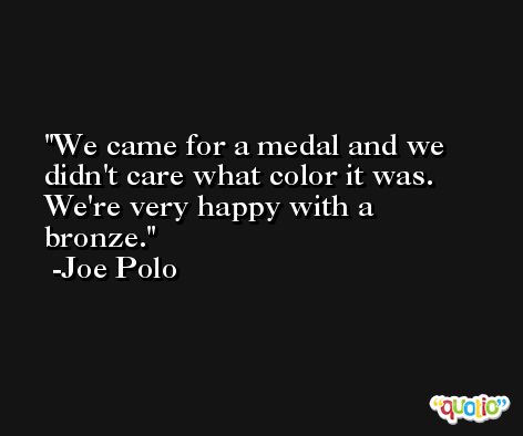 We came for a medal and we didn't care what color it was. We're very happy with a bronze. -Joe Polo