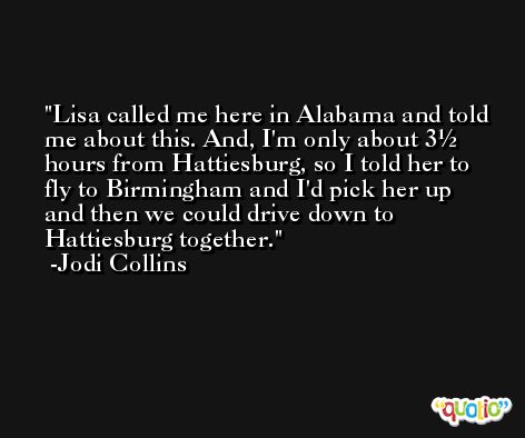 Lisa called me here in Alabama and told me about this. And, I'm only about 3½ hours from Hattiesburg, so I told her to fly to Birmingham and I'd pick her up and then we could drive down to Hattiesburg together. -Jodi Collins