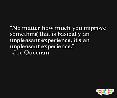 No matter how much you improve something that is basically an unpleasant experience, it's an unpleasant experience. -Joe Queenan