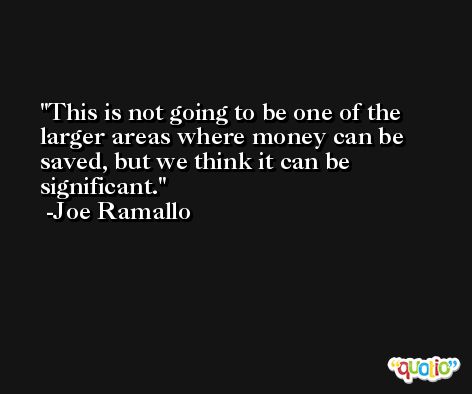 This is not going to be one of the larger areas where money can be saved, but we think it can be significant. -Joe Ramallo