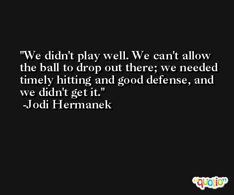 We didn't play well. We can't allow the ball to drop out there; we needed timely hitting and good defense, and we didn't get it. -Jodi Hermanek