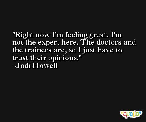 Right now I'm feeling great. I'm not the expert here. The doctors and the trainers are, so I just have to trust their opinions. -Jodi Howell