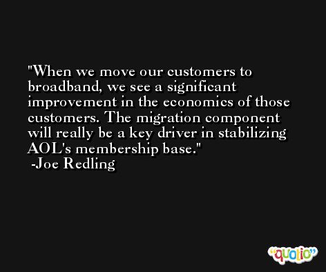 When we move our customers to broadband, we see a significant improvement in the economics of those customers. The migration component will really be a key driver in stabilizing AOL's membership base. -Joe Redling