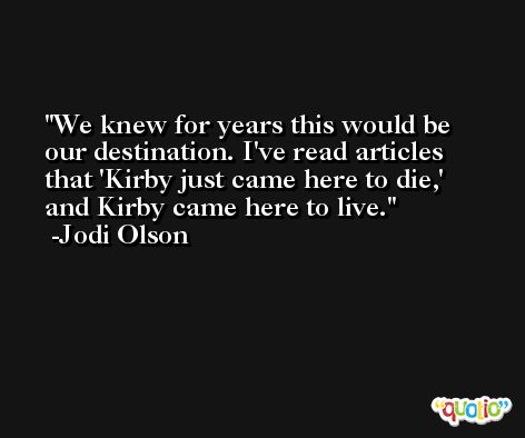 We knew for years this would be our destination. I've read articles that 'Kirby just came here to die,' and Kirby came here to live. -Jodi Olson