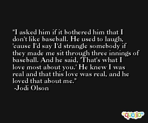 I asked him if it bothered him that I don't like baseball. He used to laugh, 'cause I'd say I'd strangle somebody if they made me sit through three innings of baseball. And he said, 'That's what I love most about you.' He knew I was real and that this love was real, and he loved that about me. -Jodi Olson