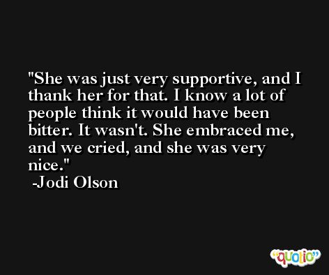 She was just very supportive, and I thank her for that. I know a lot of people think it would have been bitter. It wasn't. She embraced me, and we cried, and she was very nice. -Jodi Olson