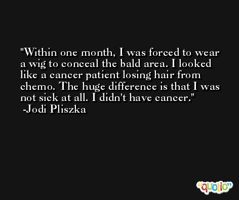 Within one month, I was forced to wear a wig to conceal the bald area. I looked like a cancer patient losing hair from chemo. The huge difference is that I was not sick at all. I didn't have cancer. -Jodi Pliszka