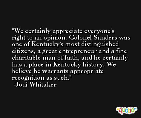 We certainly appreciate everyone's right to an opinion. Colonel Sanders was one of Kentucky's most distinguished citizens, a great entrepreneur and a fine charitable man of faith, and he certainly has a place in Kentucky history. We believe he warrants appropriate recognition as such. -Jodi Whitaker