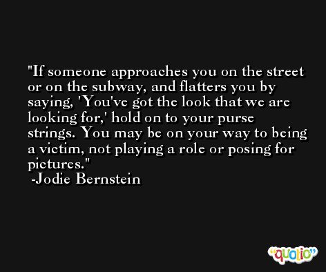 If someone approaches you on the street or on the subway, and flatters you by saying, 'You've got the look that we are looking for,' hold on to your purse strings. You may be on your way to being a victim, not playing a role or posing for pictures. -Jodie Bernstein