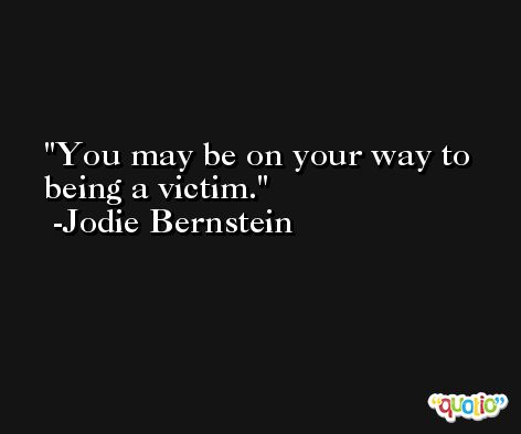 You may be on your way to being a victim. -Jodie Bernstein